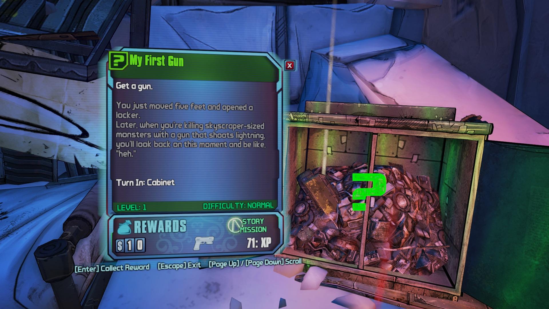 borderlands 2 my first gun - 2 My First Gun Get a gun. You just moved five feet and opened a locker. Later, when you're killing skyscrapersized monsters with a gun that shoots lightning, you'll look back on this moment and be "heh." Turn In Cabinet Diffic
