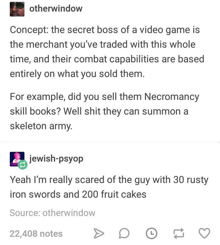 document - otherwindow Concept the secret boss of a video game is the merchant you've traded with this whole time, and their combat capabilities are based entirely on what you sold them. For example, did you sell them Necromancy skill books? Well shit the