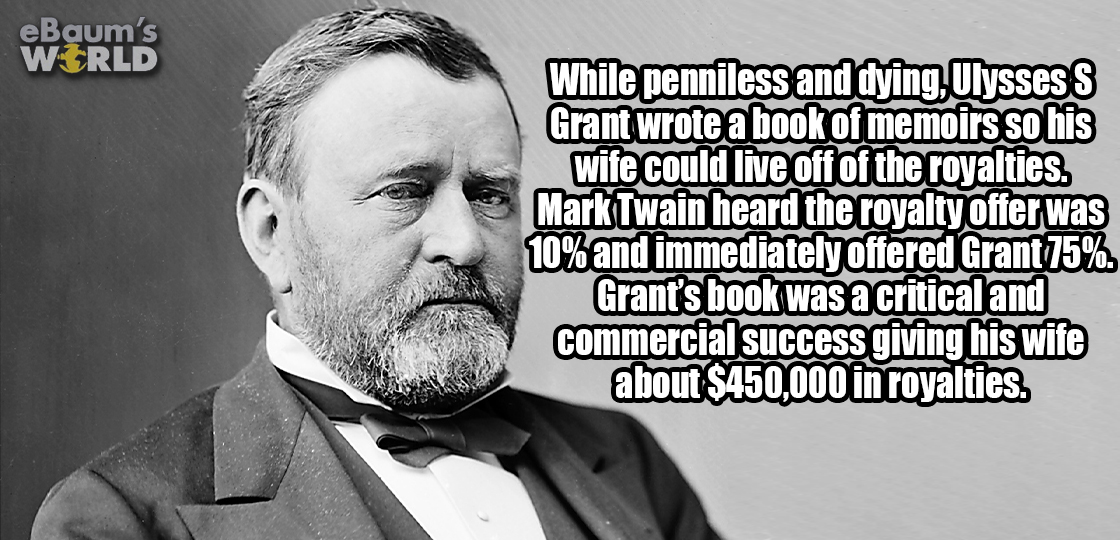 'While penniless and dying, Ulysses S Grant wrote a book of memoirs so his wife could live off the royalties. Mark Twain heard the royalty offer was 10% and immediately offered grant 75%. Grant's book was a critical and commercial success giving his wife 