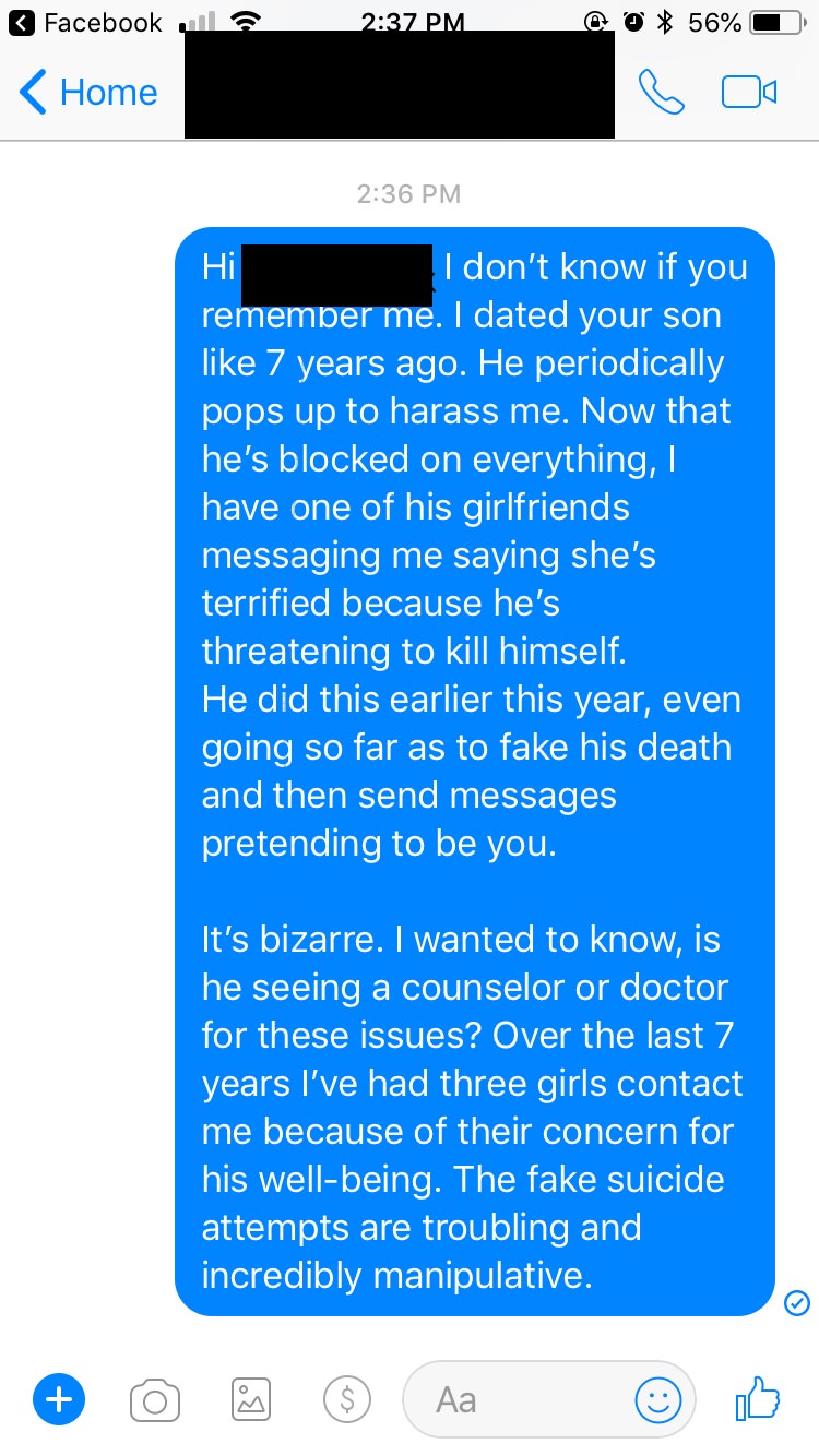 "Still waiting to hear back from her. Hopefully she can help him get the help he needs. Or maybe she can talk to him about respecting women and not actin a fool all the time." This is like from a stalker movie, I really hope guys like him would see that they are not "nice guys" and become more considerate. Suicide is not a joke!