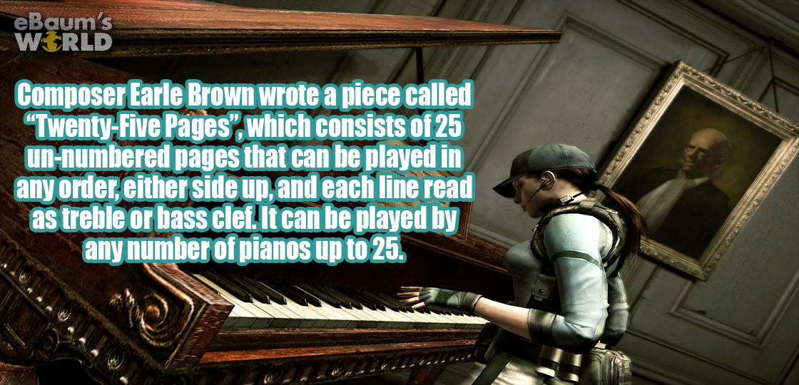 resident evil piano - eBaum's World Composer Earle Brown wrote a piece called "TwentyFive Pages", which consists of 25 unnumbered pages that can be played in any order, either side up, and each line read as treble or bass clef. It can be played by any num