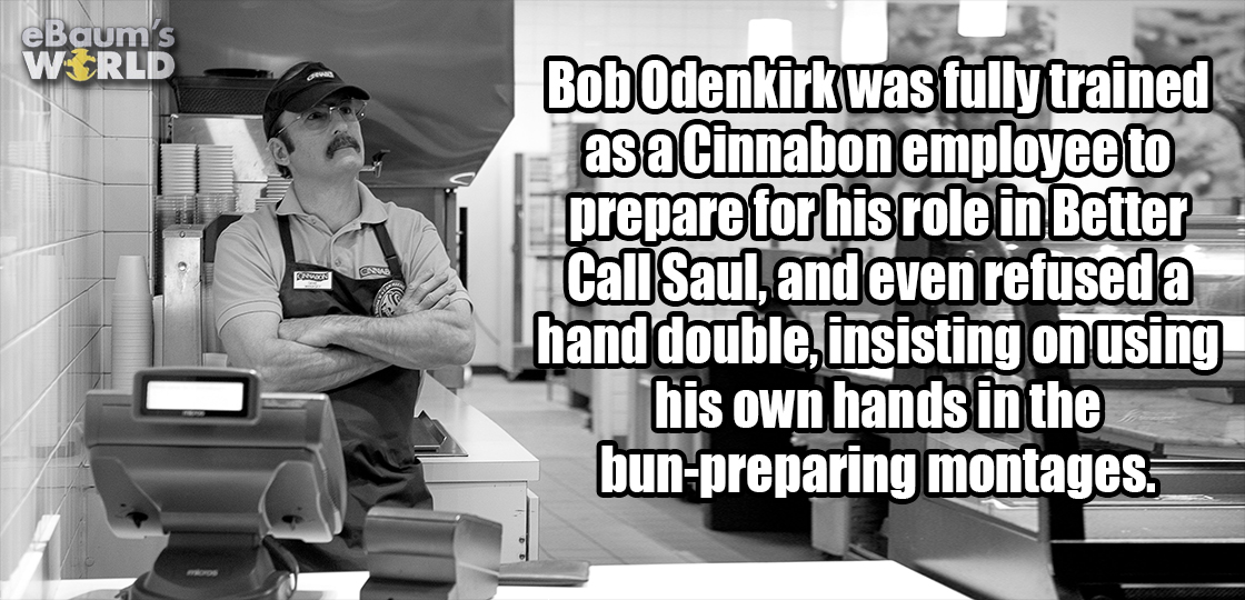 communication - eBaums Wirld Bob Odenkirk was fully trained as a Cinnabon employee to prepare for his role in Better Call Saul, and even refused a hand double, insisting on using his own hands in the bunpreparing montages.
