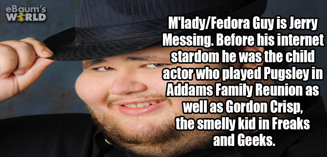 funny - eBaum's World M'ladyFedora Guy is Jerry Messing. Before his internet stardom he was the child actor who played Pugsley in Addams Family Reunion as well as Gordon Crisp, the smelly kid in Freaks and Geeks.