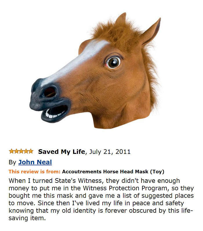 amazon reviews -  funny bad Saved My Life, By John Neal This review is from Accoutrements Horse Head Mask Toy When I turned State's Witness, they didn't have enough money to put me in the Witness Protection Program, so they bought me this mask and gave me