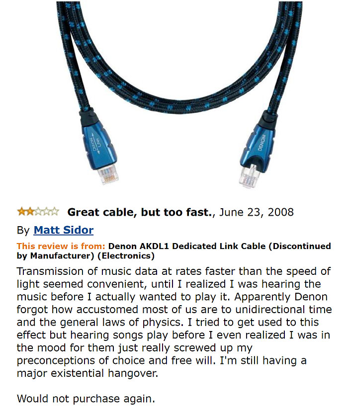 amazon reviews -  amazon hilarious reviews - Nong Od Great cable, but too fast., By Matt Sidor This review is from Denon AKDL1 Dedicated Link Cable Discontinued by Manufacturer Electronics Transmission of music data at rates faster than the speed of light