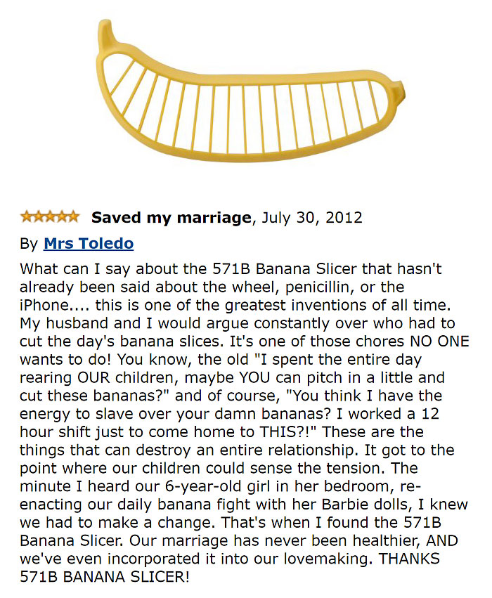 amazon reviews -  funny Saved my marriage, By Mrs Toledo What can I say about the 571B Banana Slicer that hasn't already been said about the wheel, penicillin, or the iPhone.... this is one of the greatest inventions of all time. My husband and I would ar