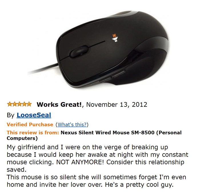 amazon reviews -  funny X Works Great!, By Loose Seal Verified Purchase What's this? This review is from Nexus Silent Wired Mouse Sm8500 Personal Computers My girlfriend and I were on the verge of breaking up because I would keep her awake at night with m