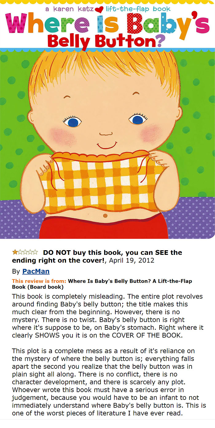 amazon reviews -  baby's belly button funny review - a karen Katz lifttheflap book Where is Baby's Belly Button? @ @ @ @ @ @ @ @ @ @ @ @ @ @ @ Do Not buy this book, you can See the ending right on the cover!, By PacMan This review is from Where Is Baby's 