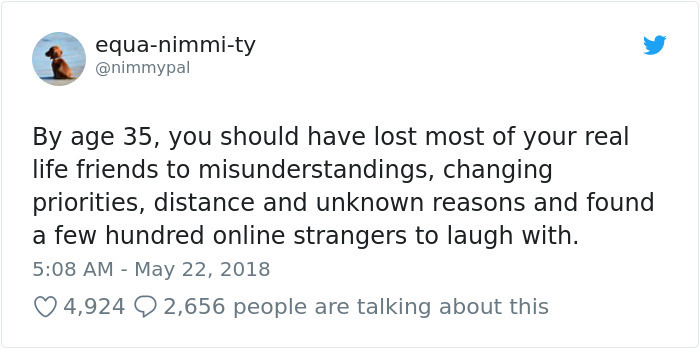 equanimmity By age 35, you should have lost most of your real life friends to misunderstandings, changing priorities, distance and unknown reasons and found a few hundred online strangers to laugh with. 4,924 2,