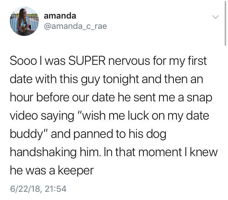 document - amanda Sooo I was Super nervous for my first date with this guy tonight and then an hour before our date he sent me a snap video saying "wish me luck on my date buddy" and panned to his dog handshaking him. In that moment I knew he was a keeper