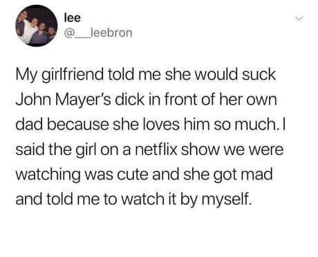 my girlfriend said she would suck john mayers dick - lee My girlfriend told me she would suck John Mayer's dick in front of her own dad because she loves him so much. I said the girl on a netflix show we were watching was cute and she got mad and told me 