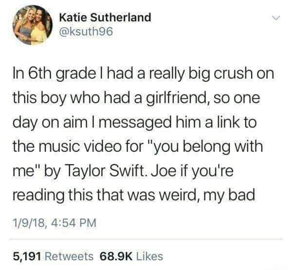 document - Katie Sutherland In 6th grade l had a really big crush on this boy who had a girlfriend, so one day on aim I messaged him a link to the music video for "you belong with me" by Taylor Swift. Joe if you're reading this that was weird, my bad 1918