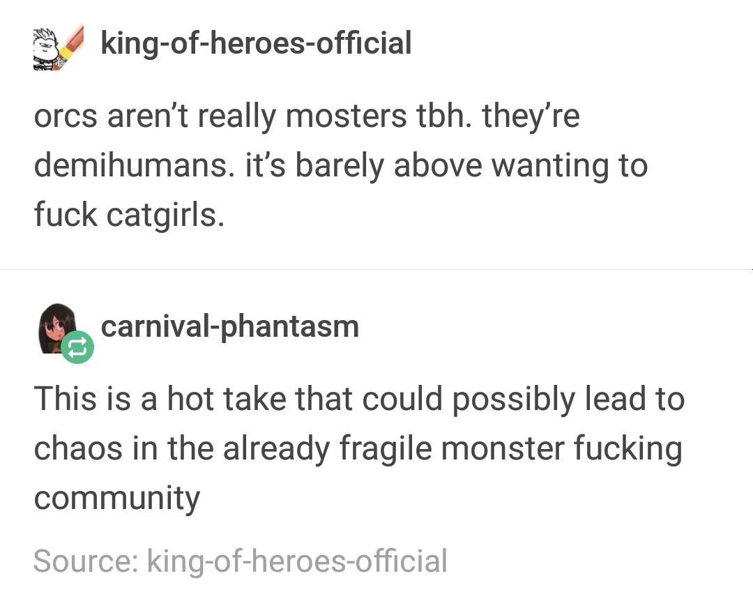 document - 3 kingofheroesofficial orcs aren't really mosters tbh. they're demihumans. it's barely above wanting to fuck catgirls. carnivalphantasm This is a hot take that could possibly lead to chaos in the already fragile monster fucking community Source