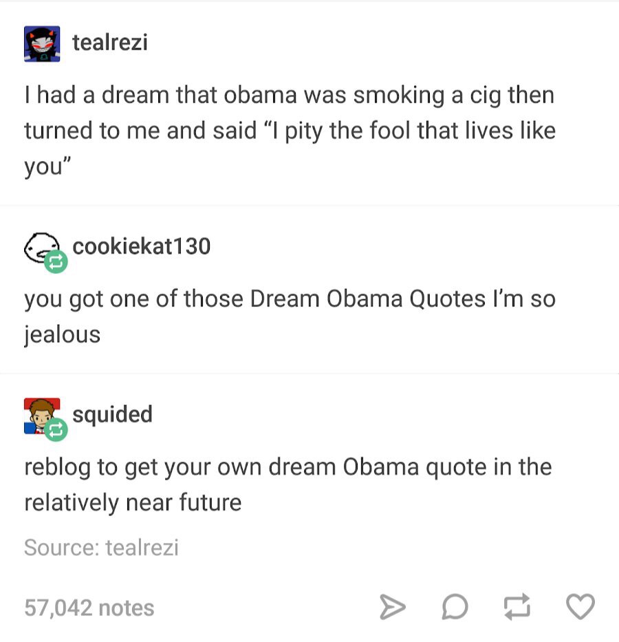 obama dream - teatrezi Thad a dream that obama was smoking a cig then turned to me and said "I pity the fool that lives you" o cookiekat130 you got one of those Dream Obama Quotes I'm so jealous squided reblog to get your own dream Obama quote in the rela