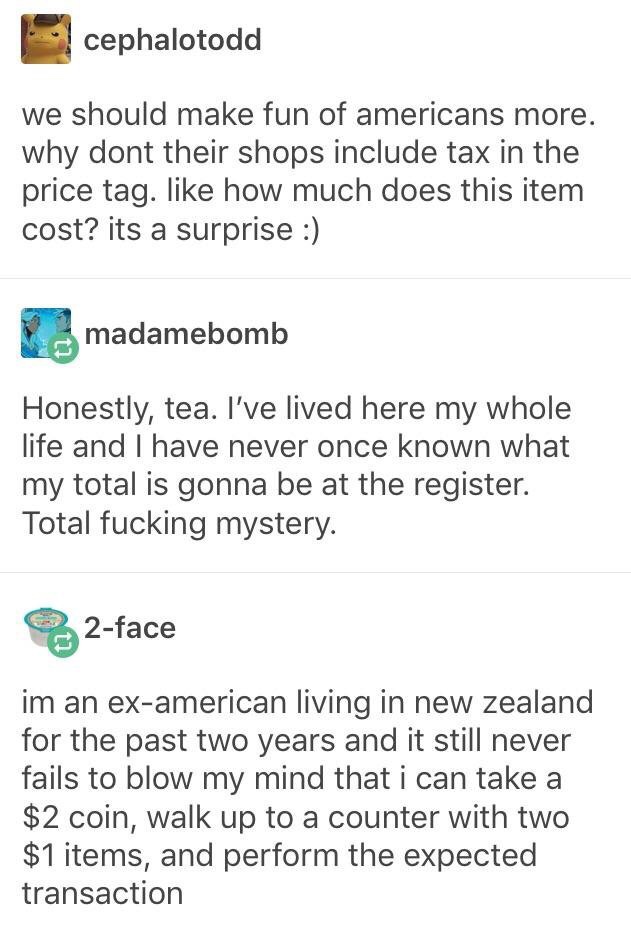 document - cephalotodd we should make fun of americans more. why dont their shops include tax in the price tag. how much does this item cost? its a surprise madamebomb Honestly, tea. I've lived here my whole life and I have never once known what my total 