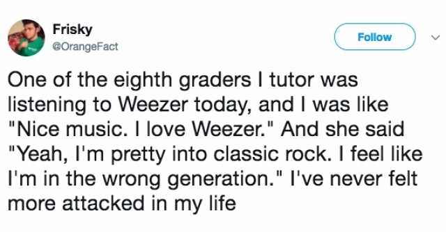 weezer classic rock tweet - Frisky One of the eighth graders | tutor was listening to Weezer today, and I was "Nice music. I love Weezer." And she said "Yeah, I'm pretty into classic rock. I feel I'm in the wrong generation." I've never felt more attacked