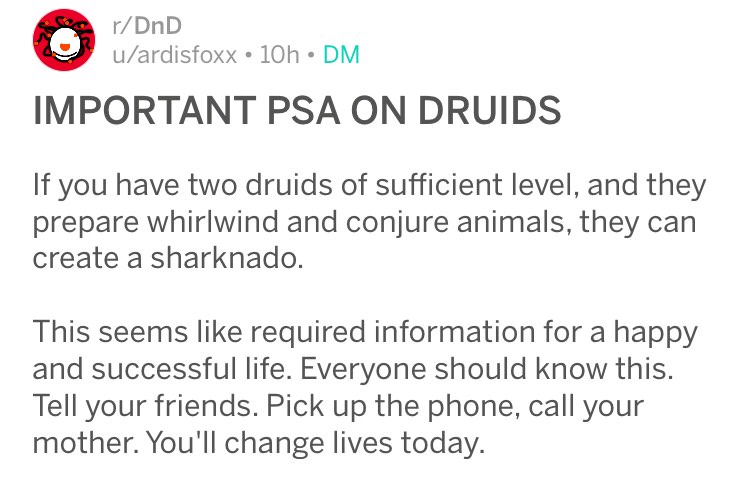 document - rDnD uardisfoxx 10h Dm Important Psa On Druids If you have two druids of sufficient level, and they prepare whirlwind and conjure animals, they can create a sharknado. This seems required information for a happy and successful life. Everyone sh