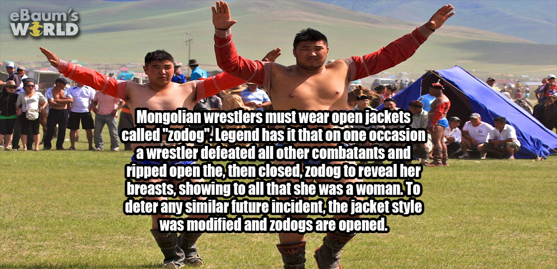 grass - eBaum's World Mongolian wrestlers must wear open jackets called "zodog"Legend has it that on one occasion a wrestler defeated all other combatants and ripped open the, then closed, zodog to reveal her breasts, showing to all that she was a woman. 