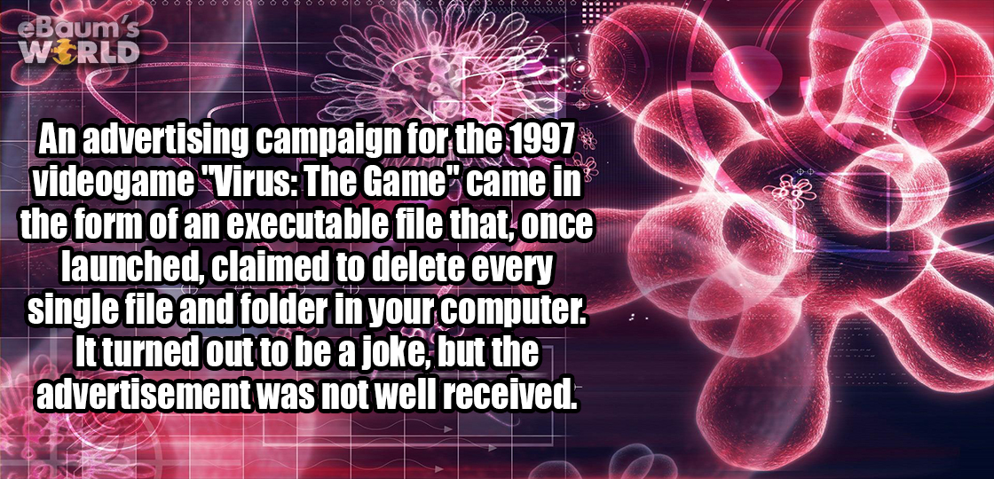 cool virus - m 's Ld An advertising campaign for the 1997 videogame "Virus The Game" came in the form of an executable file that, once launched, claimed to delete every single file and folder in your computer. It turned out to be a joke, but the advertise