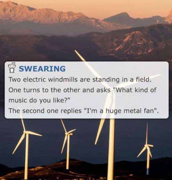 dad jokes - jokes so bad they re good - & Swearing Two electric windmills are standing in a field. One turns to the other and asks "What kind of music do you ?" The second one replies "I'm a huge metal fan".