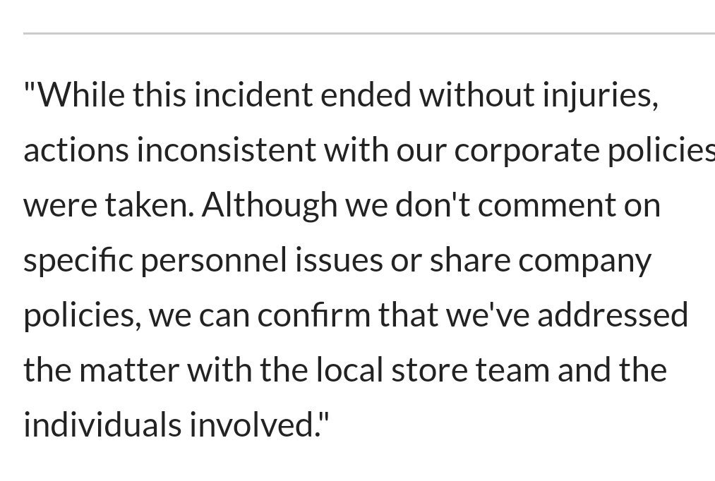 "While this incident ended without injuries, actions inconsistent with our corporate policies were taken. Although we don't comment on specific personnel issues or company policies, we can confirm that we've addressed the matter with the local store team…