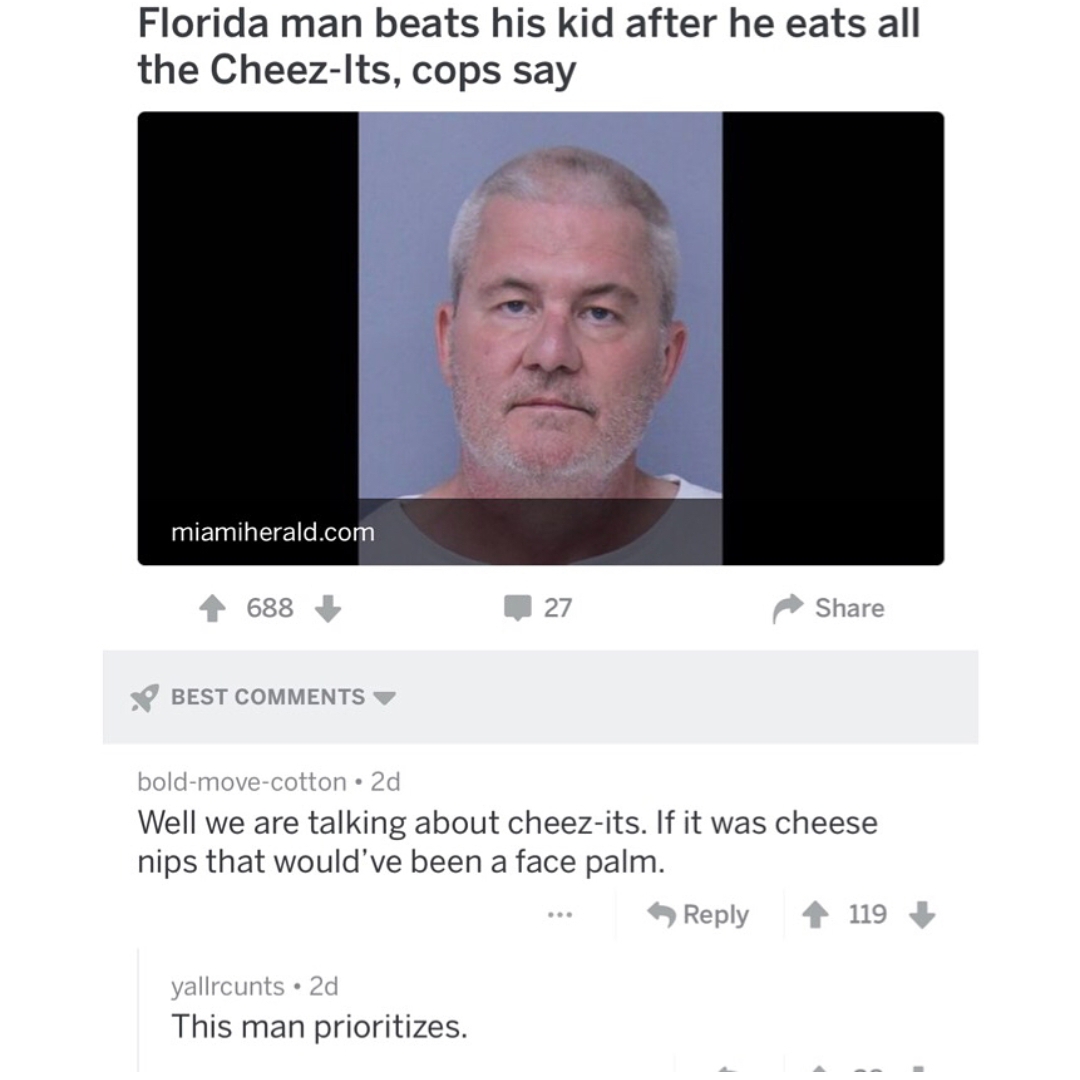 jaw - Florida man beats his kid after he eats all the CheezIts, cops say miamiherald.com 688 27 Best boldmovecotton 2d Well we are talking about cheezits. If it was cheese nips that would've been a face palm. 119 yallrcunts 2d This man prioritizes.