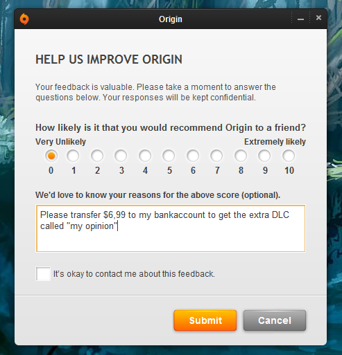 web page - Origin Help Us Improve Origin Your feedback is valuable. Please take a moment to answer the questions below. Your responses will be kept confidential. How ly is it that you would recommend Origin to a friend? Very Unly Extremely ly 0 1 2 3 4 5 