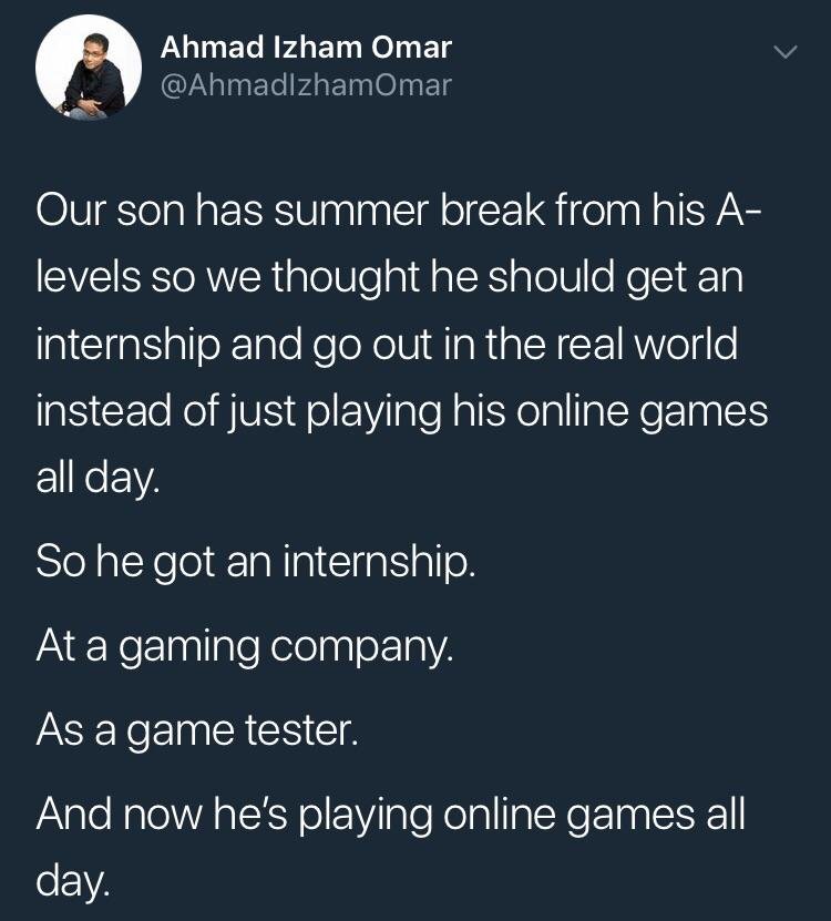 game tester memes - Ahmad Izham Omar Omar Our son has summer break from his A levels so we thought he should get an internship and go out in the real world instead of just playing his online games all day So he got an internship. At a gaming company. As a
