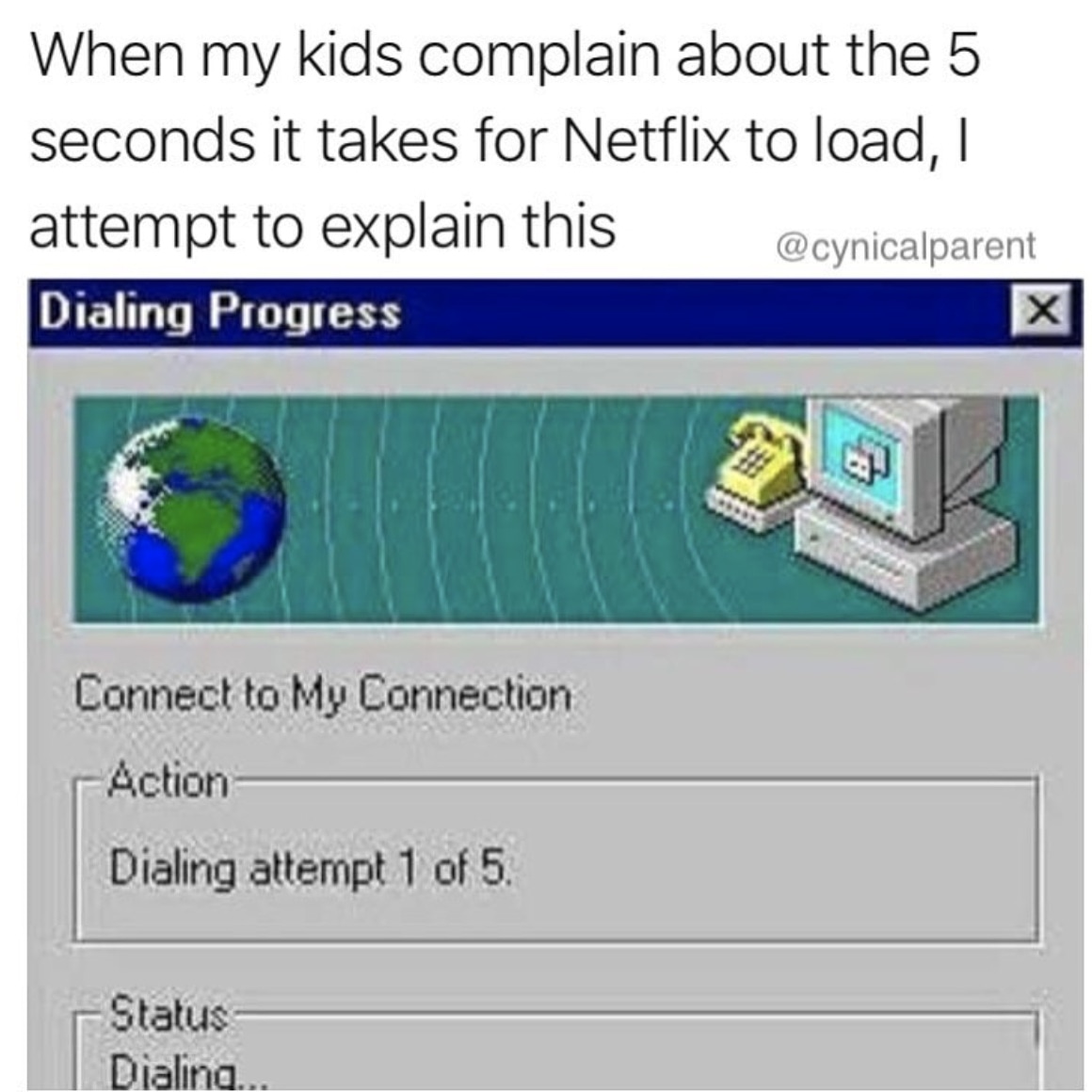 dial up - When my kids complain about the 5 seconds it takes for Netflix to load, I attempt to explain this Dialing Progress Connect to My Connection Action Dialing attempt 1 of 5. Status Dialina.