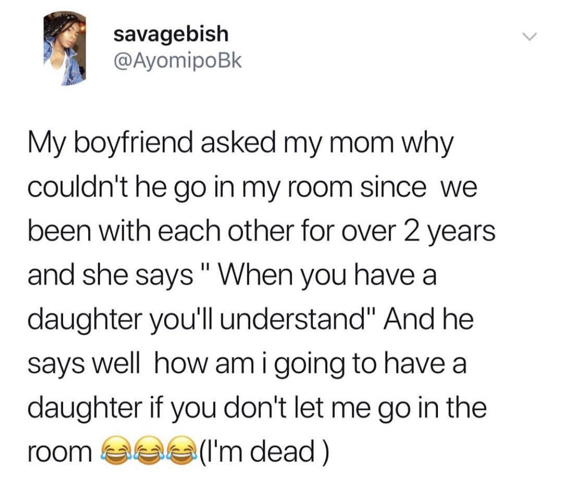 that's only 4 things - savagebish My boyfriend asked my mom why couldn't he go in my room since we been with each other for over 2 years and she says " When you have a daughter you'll understand" And he says well how am i going to have a daughter if you d
