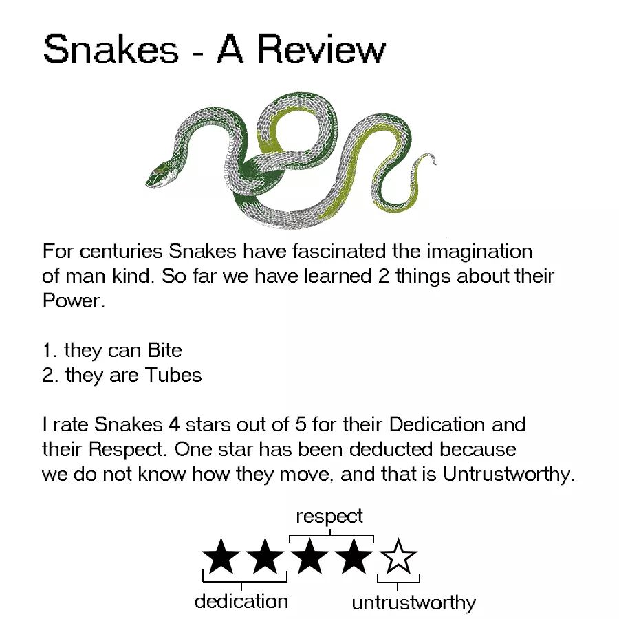 animal reviews - Snakes A Review non For centuries Snakes have fascinated the imagination of man kind. So far we have learned 2 things about their Power 1. they can Bite 2. they are Tubes I rate Snakes 4 stars out of 5 for their Dedication and their Respe