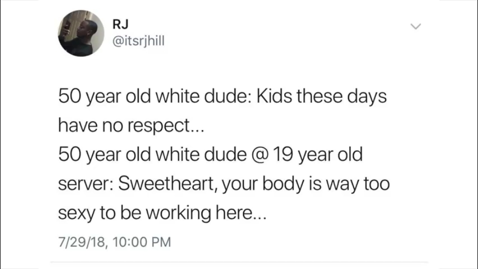 document - Rj 50 year old white dude Kids these days have no respect... 50 year old white dude @ 19 year old server Sweetheart, your body is way too sexy to be working here... 72918,