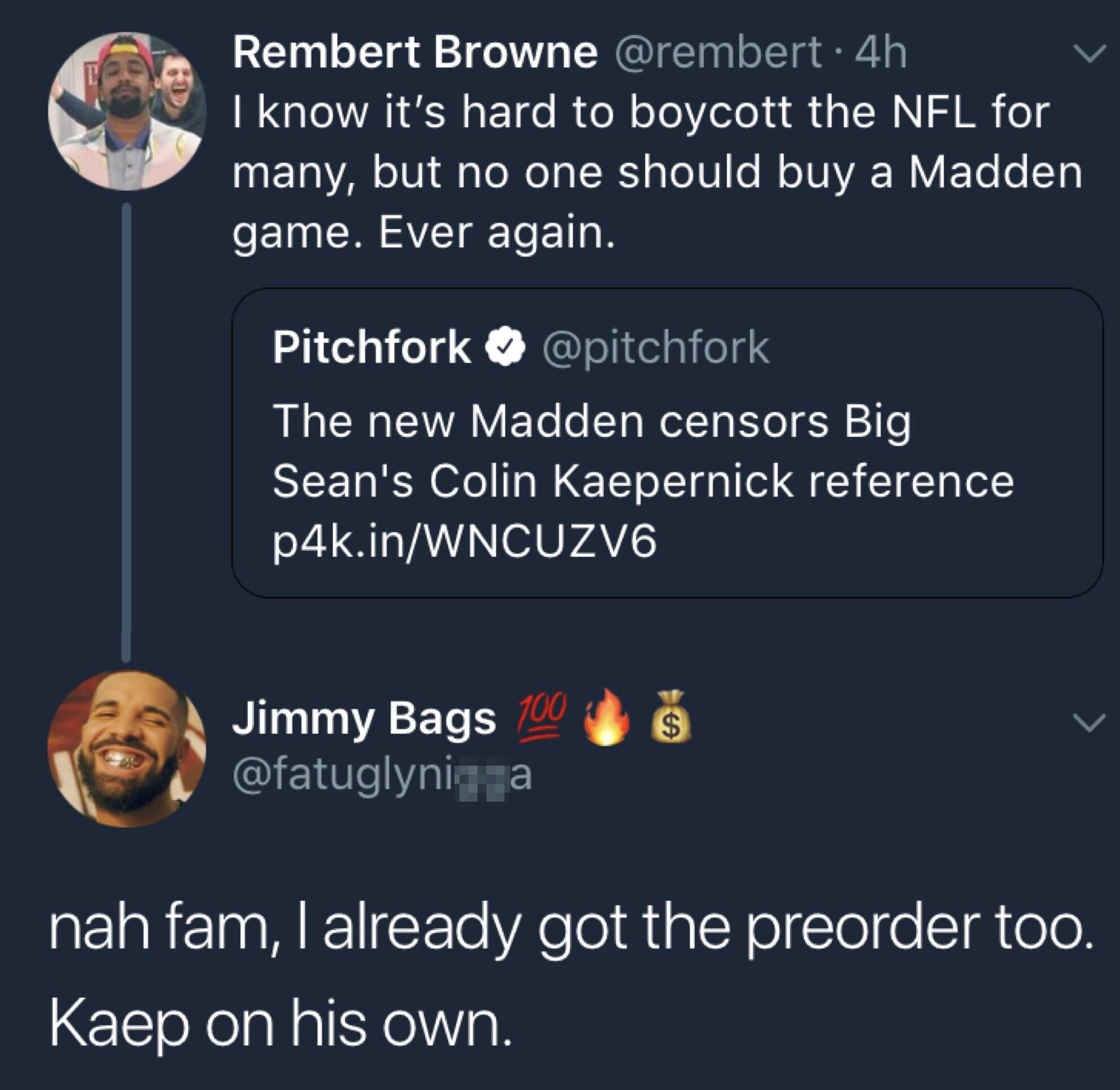 Rembert Browne . 4h I know it's hard to boycott the Nfl for many, but no one should buy a Madden game. Ever again. Pitchfork The new Madden censors Big Sean's Colin Kaepernick reference p4k.inWNCUZV6 Jimmy Bags 00 S nah fam, I already got the preorder too