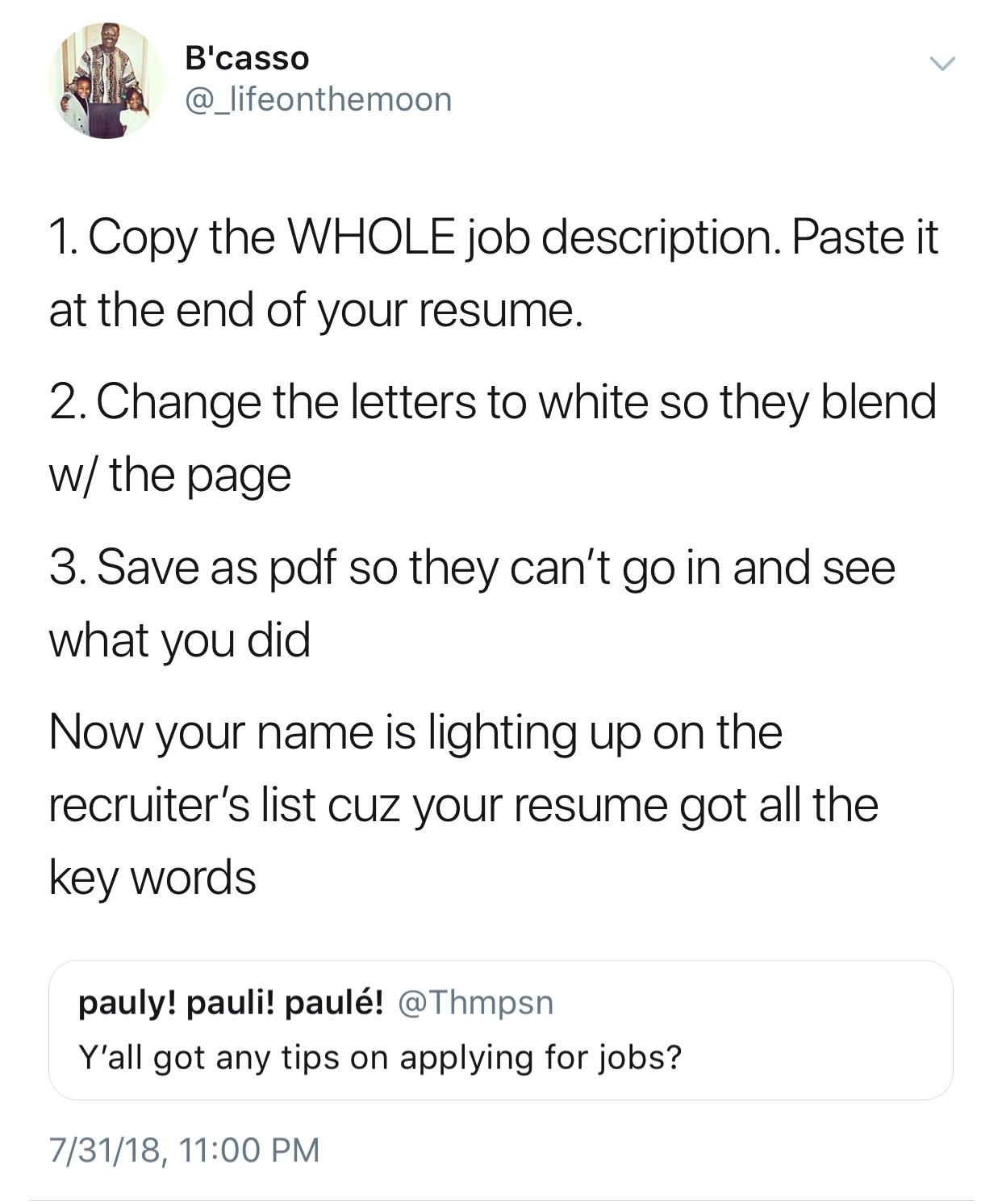 funny job descriptions - B'casso 1. Copy the Whole job description. Paste it at the end of your resume. 2. Change the letters to white so they blend w the page 3. Save as pdf so they can't go in and see what you did Now your name is lighting up on the rec