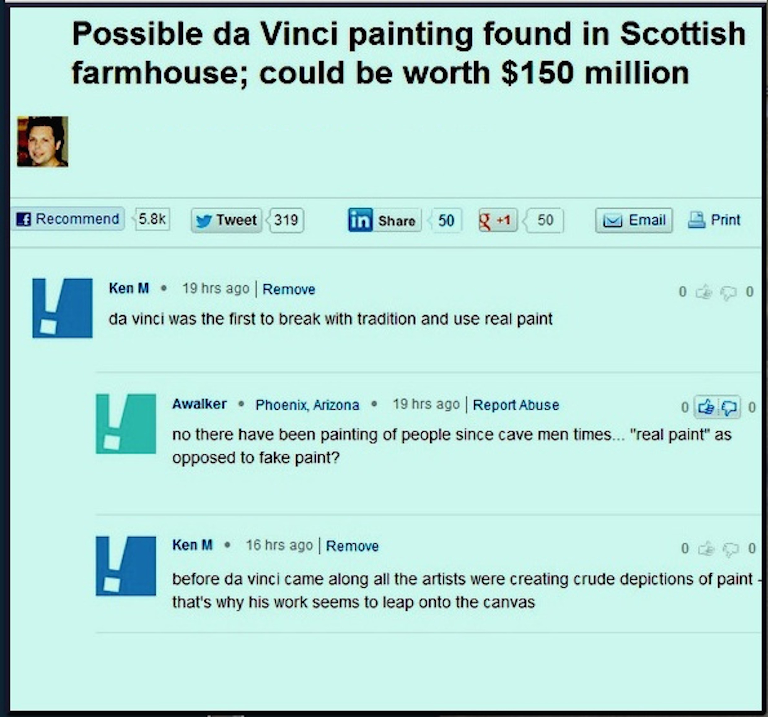 web page - Possible da Vinci painting found in Scottish farmhouse; could be worth $150 million Recommend y Tweet319 in 50 g 1 50 Email Print Ken M. 19 hrs ago Remove da vinci was the first to break with tradition and use real paint Awalker Phoenix, Arizon