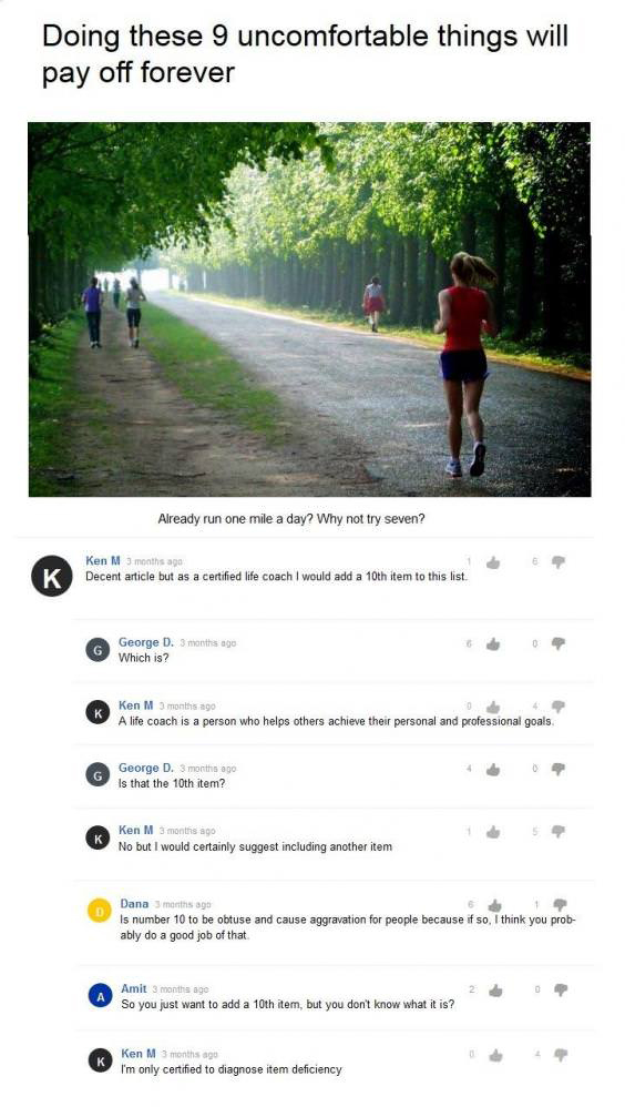 ken m life coach - Doing these 9 uncomfortable things will pay off forever Already run one mile a day? Why not try seven? K Ken M 5 months ago 1 Decent article but as a certified life coach I would add a 10th item to this list George D. 3 months ago Which