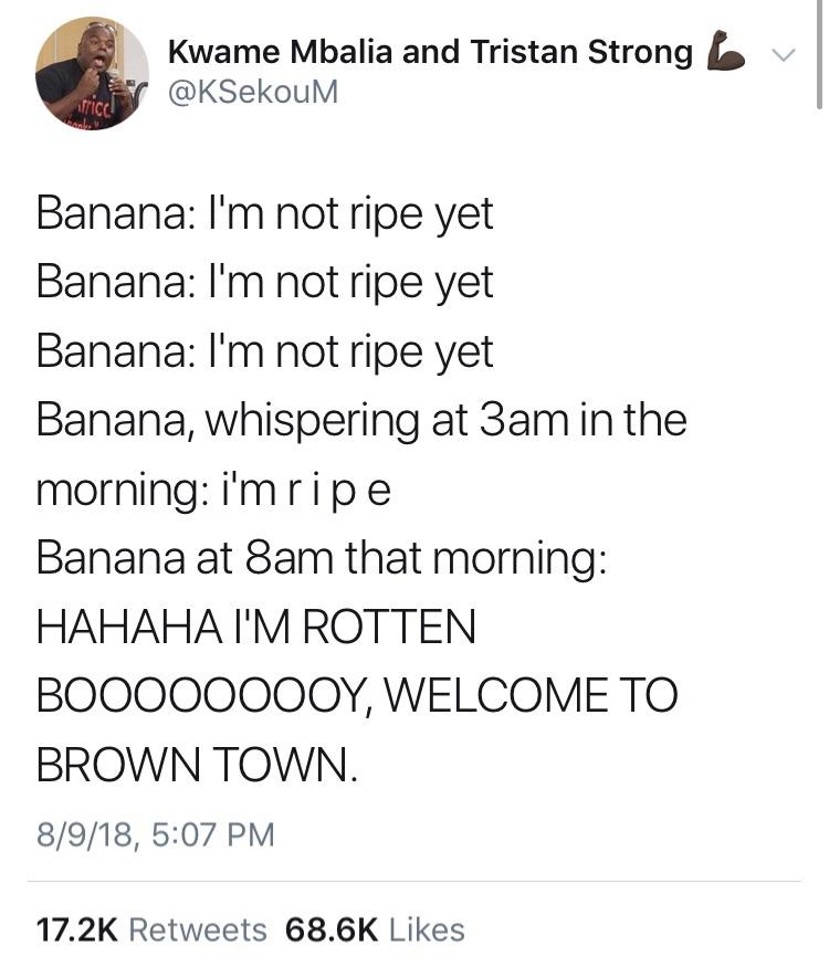 angle - Kwame Mbalia and Tristan Strong bv rice Banana I'm not ripe yet Banana I'm not ripe yet Banana I'm not ripe yet Banana, whispering at 3am in the morning i'm ripe Banana at 8am that morning Hahaha I'M Rotten BOO00000OY, Welcome To Brown Town. 8918,