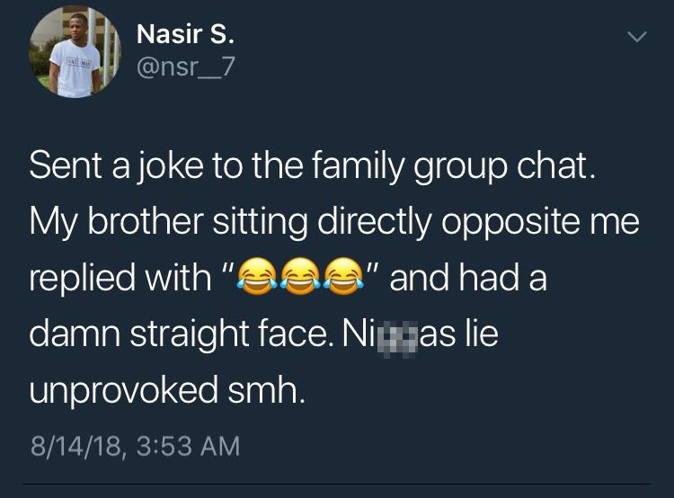 group chat jokes - Nasir S. Sent a joke to the family group chat. My brother sitting directly opposite me replied with "aaa" and had a damn straight face. Nityas lie unprovoked smh. 81418,
