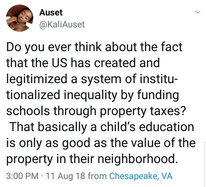 point - Auset Do you ever think about the fact that the Us has created and legitimized a system of institu tionalized inequality by funding schools through property taxes? That basically a child's education is only as good as the value of the property in 