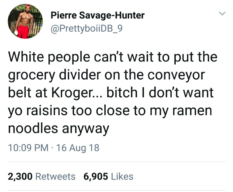 angle - Pierre SavageHunter White people can't wait to put the grocery divider on the conveyor belt at Kroger... bitch I don't want yo raisins too close to my ramen noodles anyway 16 Aug 18 2,300 6,905