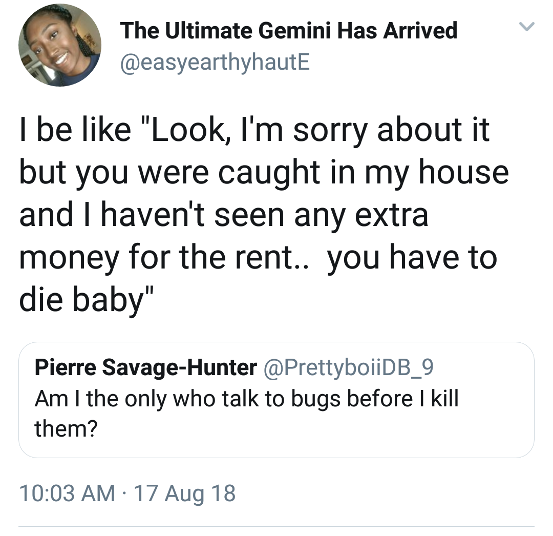 quotes - The Ultimate Gemini Has Arrived I be "Look, I'm sorry about it but you were caught in my house and I haven't seen any extra money for the rent.. you have to die baby" Pierre SavageHunter Am I the only who talk to bugs before I kill them? 17 Aug 1