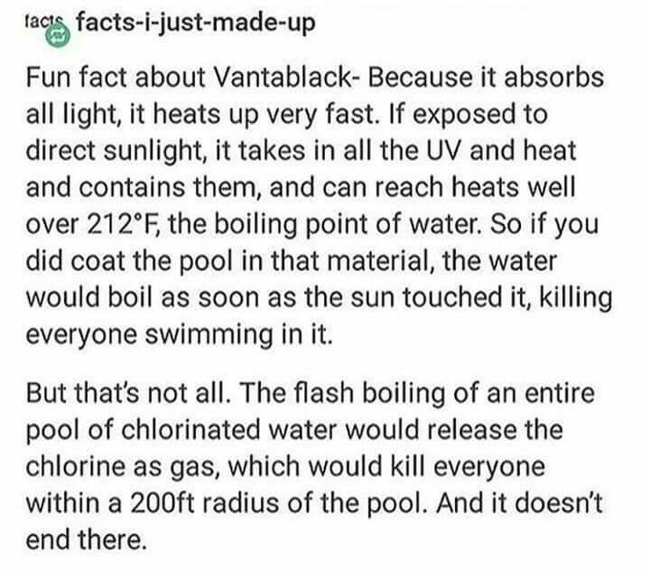 vantablack pool meme - facis factsijustmadeup Fun fact about Vantablack Because it absorbs all light, it heats up very fast. If exposed to direct sunlight, it takes in all the Uv and heat and contains them, and can reach heats well over 212F, the boiling 