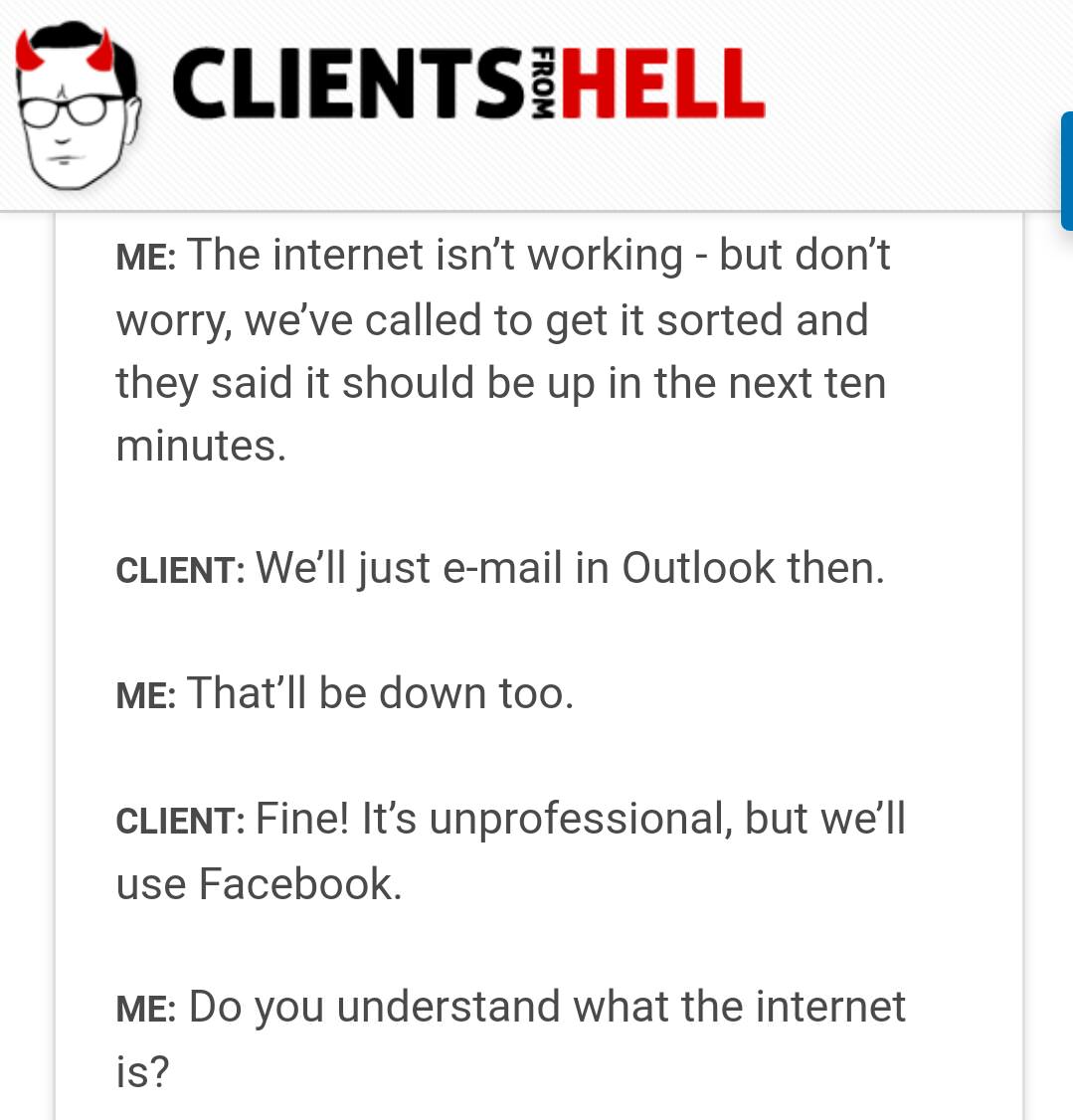 angle - Clientsihell From Me The internet isn't working but don't worry, we've called to get it sorted and they said it should be up in the next ten minutes. Client We'll just email in Outlook then. Me That'll be down too. Client Fine! It's unprofessional