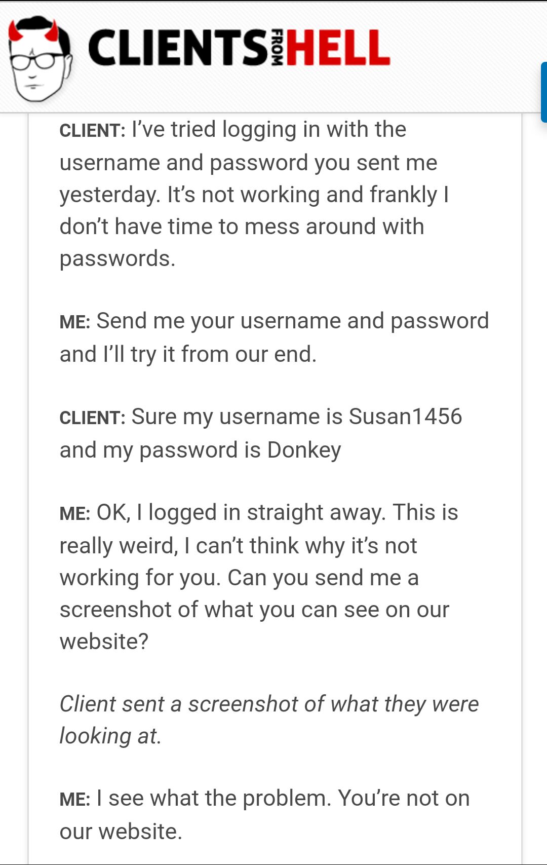 document - Clientsihell From Client I've tried logging in with the username and password you sent me yesterday. It's not working and frankly! don't have time to mess around with passwords. Me Send me your username and password and I'll try it from our end