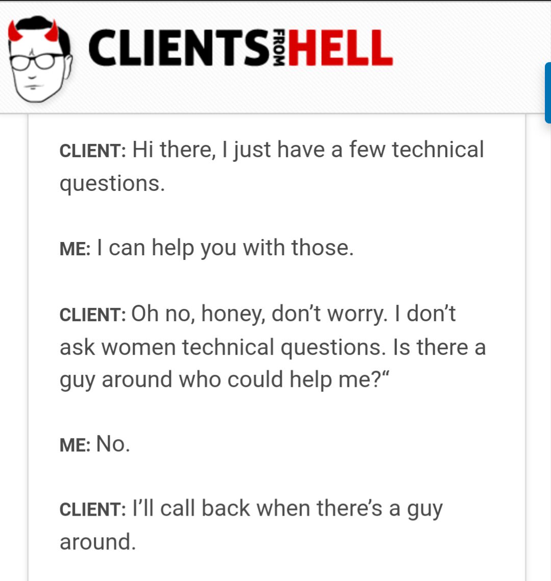 angle - O Clientsihell From Client Hi there, I just have a few technical questions. Me I can help you with those. Client Oh no, honey, don't worry. I don't ask women technical questions. Is there a guy around who could help me?" Me No. Client I'll call ba