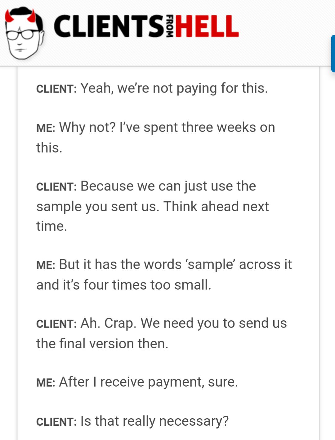 client - Clientsihell From Client Yeah, we're not paying for this. Me Why not? I've spent three weeks on this. Client Because we can just use the sample you sent us. Think ahead next time. Me But it has the words 'sample across it and it's four times too 