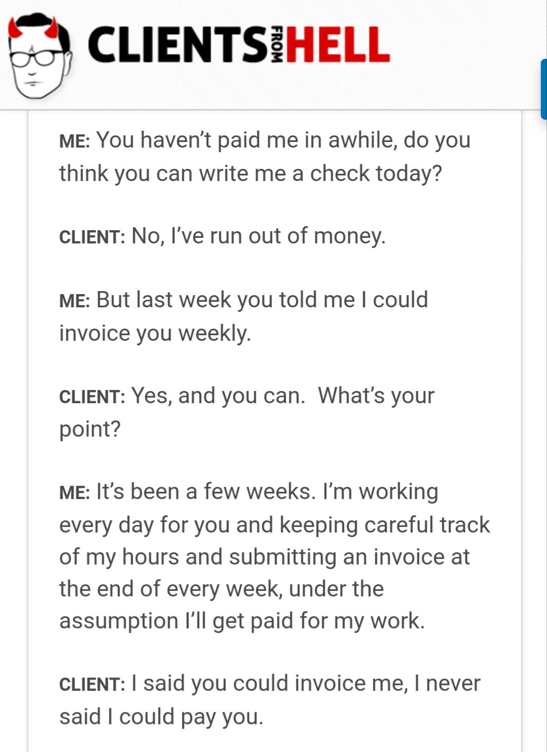 document - Clientsihell From Me You haven't paid me in awhile, do you think you can write me a check today? Client No, I've run out of money. Me But last week you told me I could invoice you weekly Client Yes, and you can. What's your point? Me It's been 