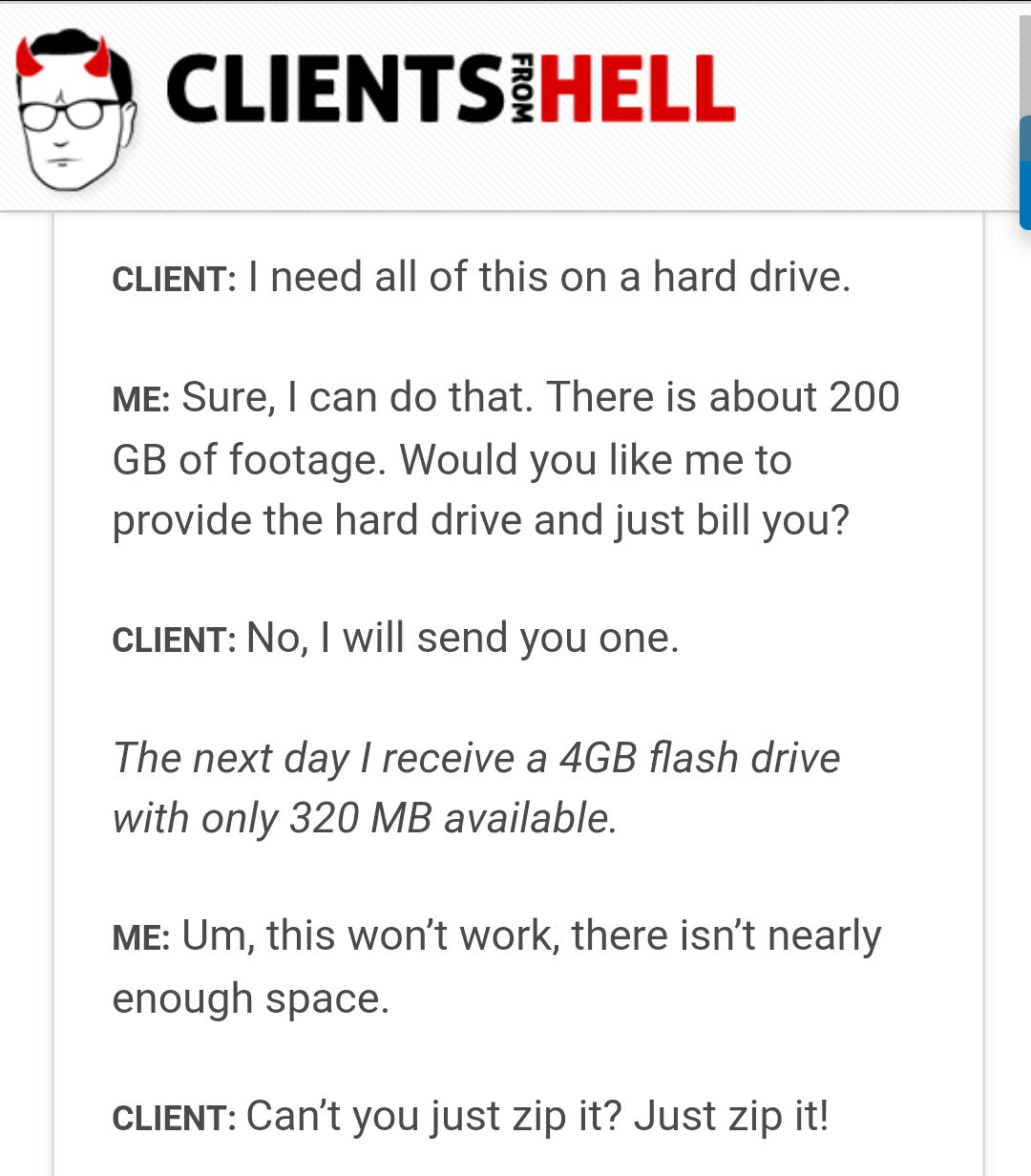 clients from hell - Clientsihell From Client I need all of this on a hard drive. Me Sure, I can do that. There is about 200 Gb of footage. Would you me to provide the hard drive and just bill you? Client No, I will send you one. The next day I receive a 4