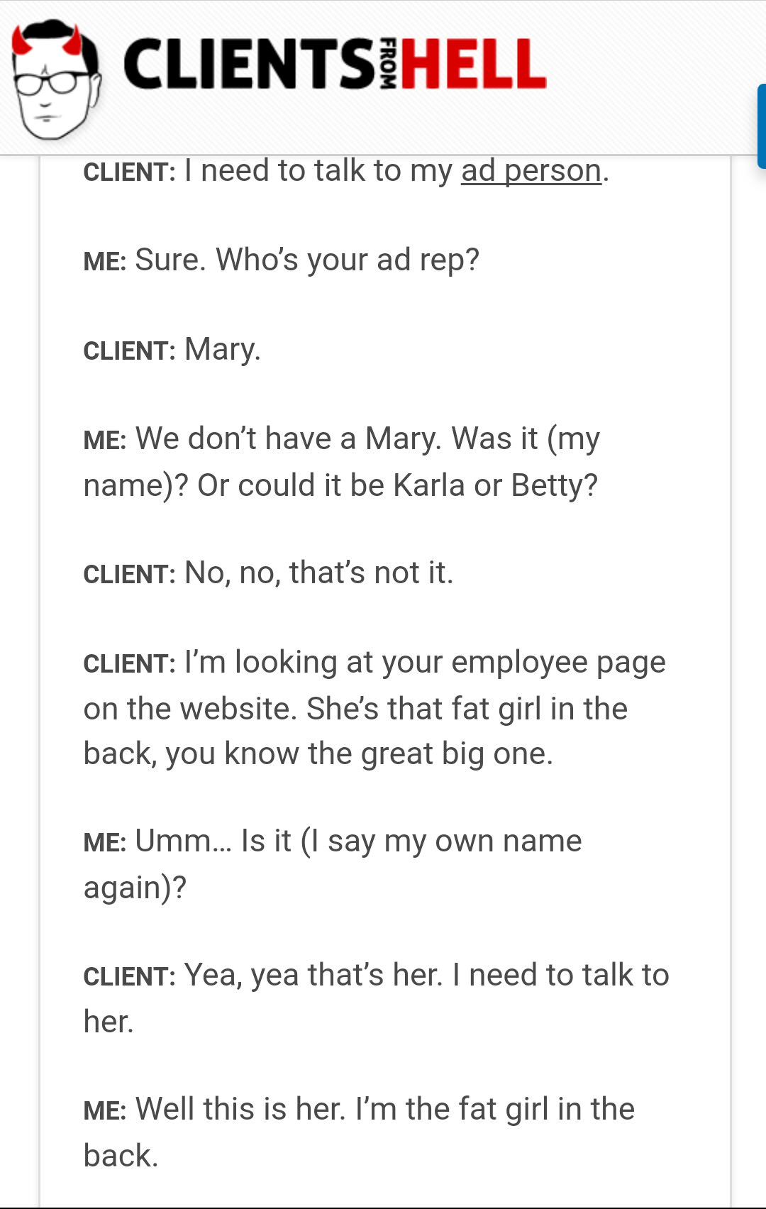 clients from hell - Clientsihell From Client I need to talk to my ad person. Me Sure. Who's your ad rep? Client Mary Me We don't have a Mary. Was it my name? Or could it be Karla or Betty? Client No, no, that's not it. Client I'm looking at your employee 