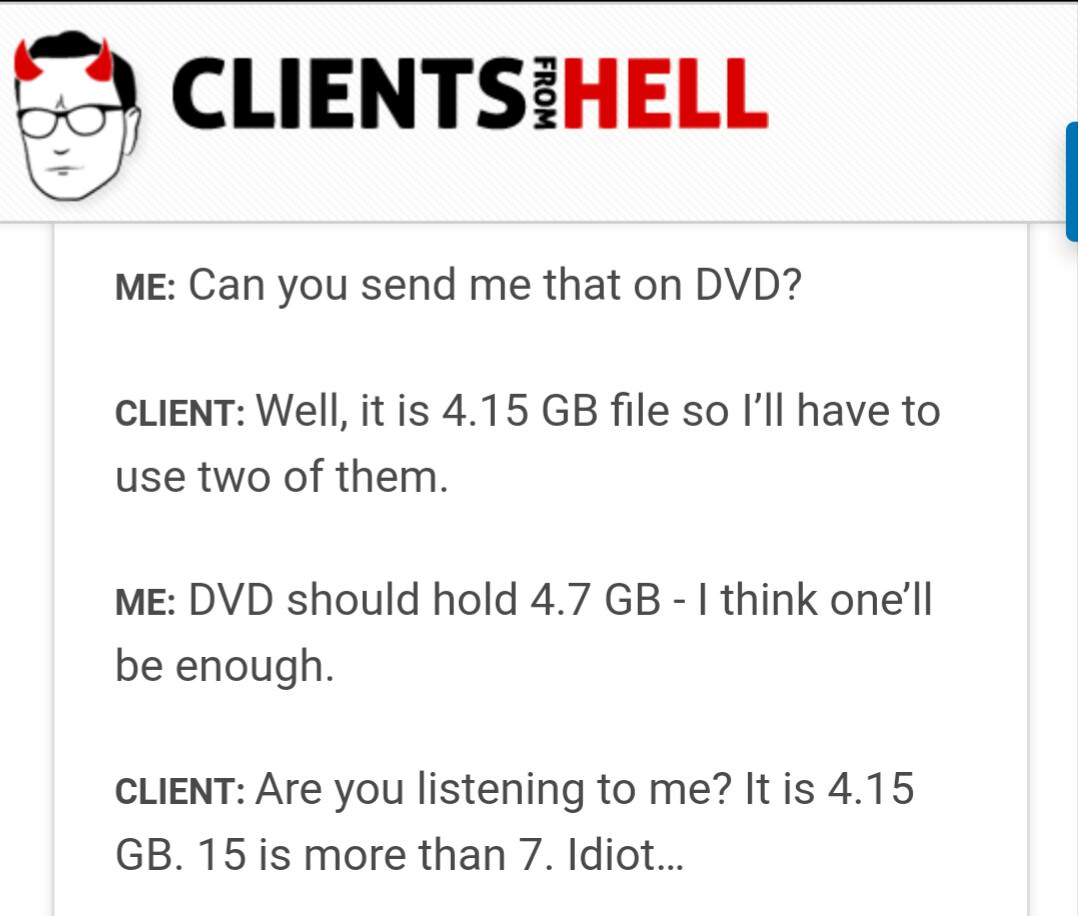 client - Clientsihell From Me Can you send me that on Dvd? Client Well, it is 4.15 Gb file so I'll have to use two of them. Me Dvd should hold 4.7 Gb I think one'll be enough. Client Are you listening to me? It is 4.15 Gb. 15 is more than 7. Idiot...